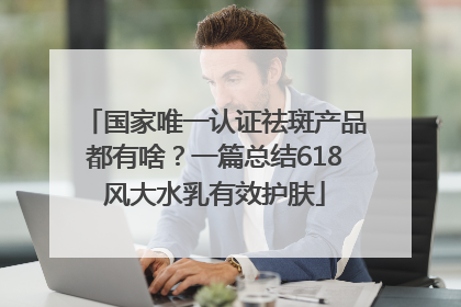 国家唯一认证祛斑产品都有啥？一篇总结618风大水乳有效护肤